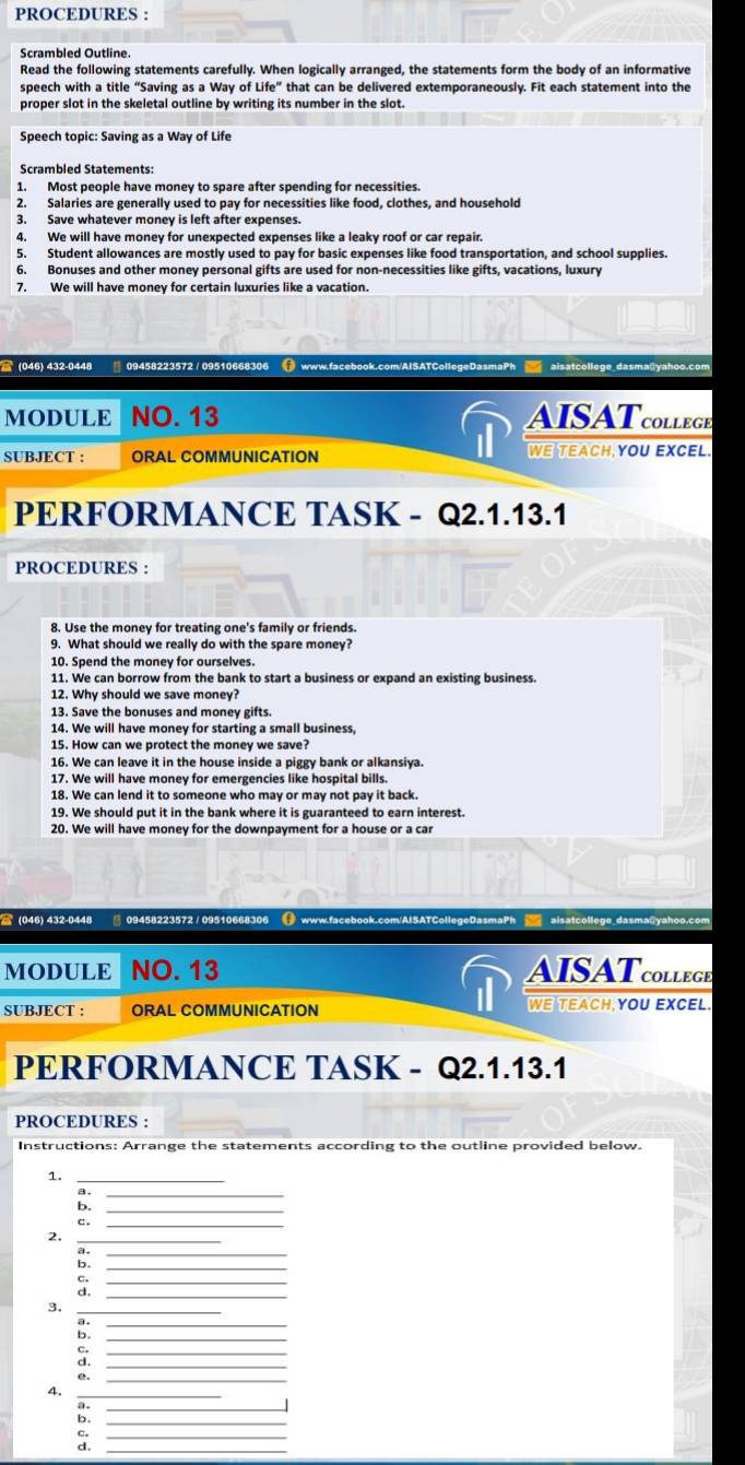 PROCEDURES :
Scrambled Outline.
Read the following statements carefully. When logically arranged, the statements form the body of an informative
speech with a title “Saving as a Way of Life'' that can be delivered extemporaneously. Fit each statement into the
proper slot in the skeletal outline by writing its number in the slot.
Speech topic: Saving as a Way of Life
Scrambled Statements:
1. Most people have money to spare after spending for necessities.
2. Salaries are generally used to pay for necessities like food, clothes, and household
3. Save whatever money is left after expenses.
4. We will have money for unexpected expenses like a leaky roof or car repair.
5. Student allowances are mostly used to pay for basic expenses like food transportation, and school supplies.
6. Bonuses and other money personal gifts are used for non-necessities like gifts, vacations, luxury
7. We will have money for certain luxuries like a vacation.
 (046) 432-0448  09458223572 / 09510668306 () www.facebook.com/AISATCollegeDasmaPh  aisatcollege dasma@yahoo.com
MODULE NO. 13 AISATcolleGb
SUBJECT : ORAL COMMUNICATION WE TEACH YOU EXCEL.
PERFORMANCE TASK - Q2.1.13.1
PROCEDURES :
8. Use the money for treating one's family or friends.
9. What should we really do with the spare money?
10. Spend the money for ourselves.
11. We can borrow from the bank to start a business or expand an existing business.
12. Why should we save money?
13. Save the bonuses and money gifts.
14. We will have money for starting a small business,
15. How can we protect the money we save?
16. We can leave it in the house inside a piggy bank or alkansiya.
17. We will have money for emergencies like hospital bills.
18. We can lend it to someone who may or may not pay it back.
19. We should put it in the bank where it is guaranteed to earn interest.
20. We will have money for the downpayment for a house or a car
(046) 432-0448 09458223572 / 09510668306 ( www.facebook.com/AISATCollegeDasmaPh  aisatcollege_dasma@yahoo.com
MODULE NO. 13 AISATcolleGE
SUBJECT : ORAL COMMUNICATION WE TEACh YOU EXCEL
PERFORMANCE TASK - Q2.1.13.1
PROCEDURES :
Instructions: Arrange the statements according to the outline provided below.
1._
B._
b._
c._
2._
_
b._
C._
d._
_
_
b._
:
_
e._
4._
_
_
c.
d._
