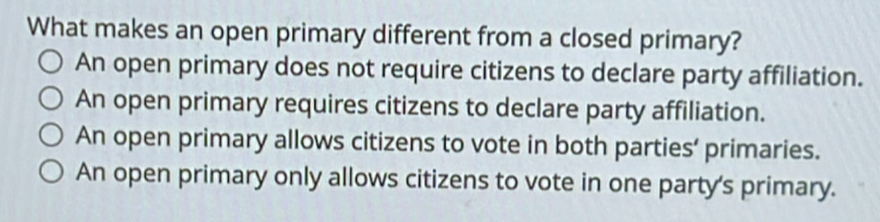 What makes an open primary different from a closed primary?
An open primary does not require citizens to declare party affiliation.
An open primary requires citizens to declare party affiliation.
An open primary allows citizens to vote in both parties’ primaries.
An open primary only allows citizens to vote in one party's primary.