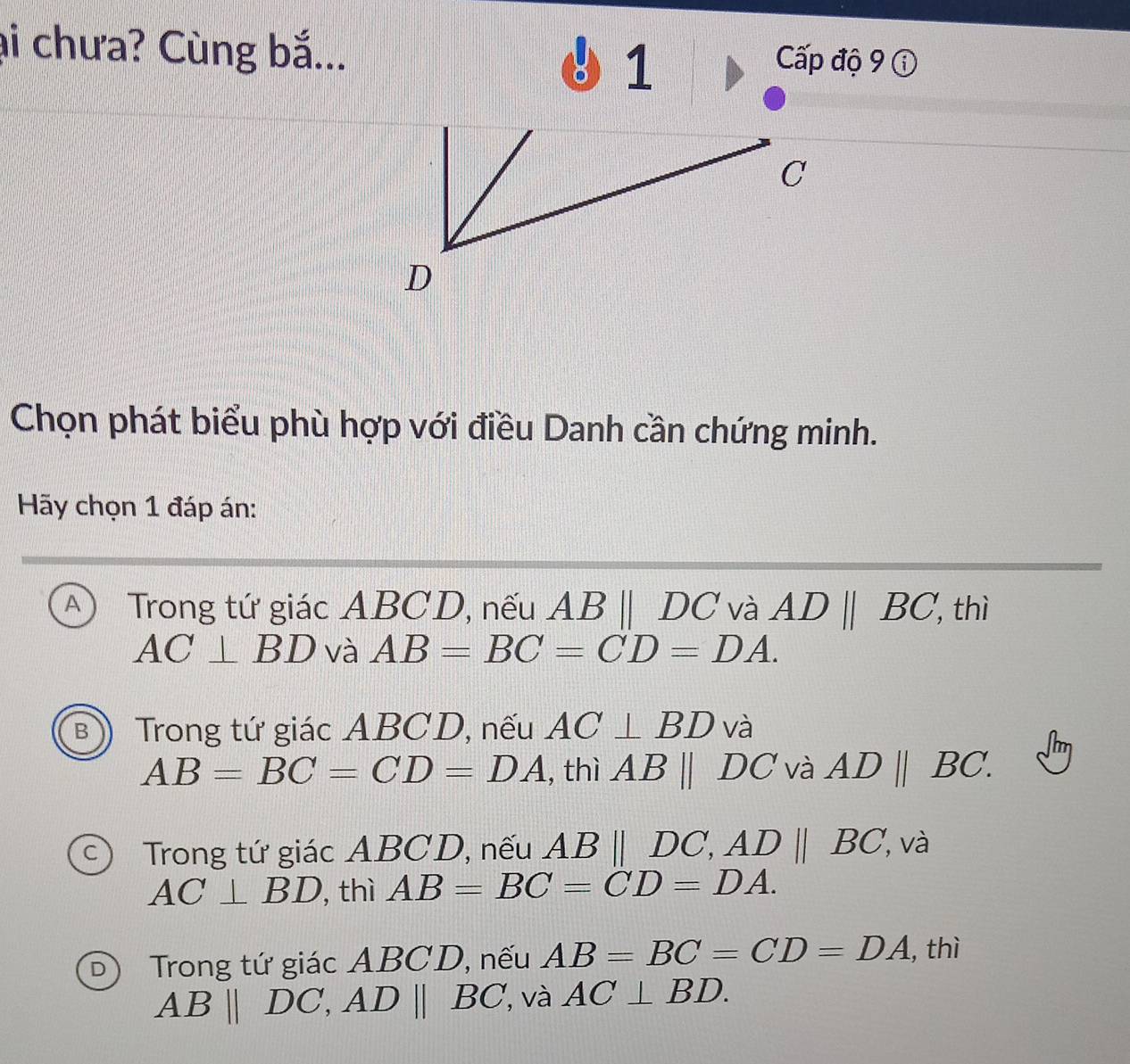 ại chưa? Cùng bắ... Cấp độ 9 ①
1
C
D
Chọn phát biểu phù hợp với điều Danh cần chứng minh.
Hãy chọn 1 đáp án:
A Trong tứ giác ABCD, nếu ABparallel DC và ADparallel BC ', thì
AC⊥ BD và AB=BC=CD=DA.
B Trong tứ giác ABCD, nếu AC⊥ BD và
AB=BC=CD=DA , thì ABparallel DC và AD||BC.
c) Trong tứ giác ABCD, nếu AB||DC, AD||BC , và
AC⊥ BD , thì AB=BC=CD=DA.
D Trong tứ giác ABCD, nếu AB=BC=CD=DA , thì
AB||DC, AD||BC , và AC⊥ BD.