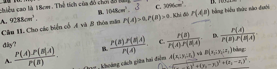 Cầu 10.
chiều cao là 18cm. Thể tích của đồ chơi đồ Bang D. 1032
B. 1048cm^3. C. 3096cm^3.
A. 9288cm^3. P(A)>0, P(B)>0. Khi đó P(A|B) bằng biểu thức nào dưới
Câu 11. Cho các biến cố A và B thỏa mãn
đây?
B.  (P(B).P(B|A))/P(A) . C.  P(B)/P(A).P(B|A) . D.
A.  (P(A).P(B|A))/P(B) .  P(A)/P(B).P(B|A) . 
z : khoảng cách giữa hai điểm A(x_1;y_1;z_1) và B(x_2;y_2;z_2) bằng:
(x_2-x_1)^2+(y_2-y_1)^2+(z_2-z_1)^2.