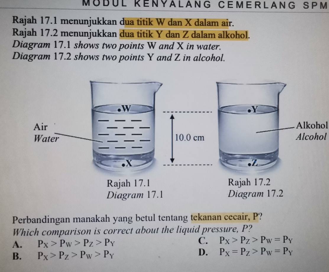 MÖDÜL KENYALANG CEMERLANG SPM
Rajah 17.1 menunjukkan dua titik W dan X dalam air.
Rajah 17.2 menunjukkan dua titik Y dan Z dalam alkohol.
Diagram 17.1 shows two points W and X in water.
Diagram 17.2 shows two points Y and Z in alcohol.
Y
Alkohol
Alcohol
. Z
Rajah 17.2
Diagram 17.2
Perbandingan manakah yang betul tentang tekanan cecair, P?
Which comparison is correct about the liquid pressure, P?
A. P_X>P_W>P_Z>P_Y
C. P_X>P_Z>P_W=P_Y
B. P_X>P_Z>P_W>P_Y
D. P_X=P_Z>P_W=P_Y