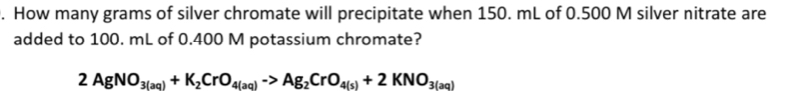 How many grams of silver chromate will precipitate when 150. mL of 0.500 M silver nitrate are 
added to 100. mL of 0.400 M potassium chromate?
2AgNO_3(aq)+K_2CrO_4(aq)to Ag_2CrO_4(s)+2KNO_3(aq)