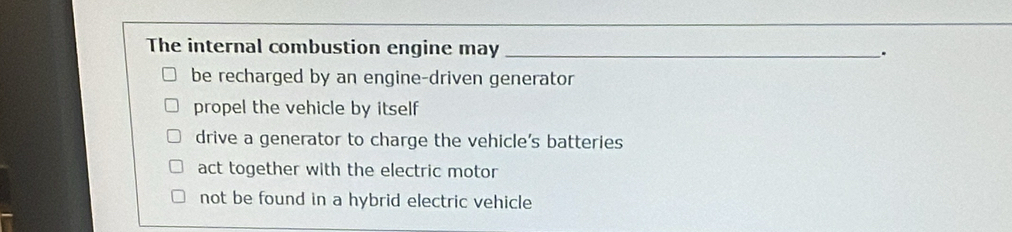 The internal combustion engine may _.
be recharged by an engine-driven generator
propel the vehicle by itself
drive a generator to charge the vehicle’s batteries
act together with the electric motor
not be found in a hybrid electric vehicle