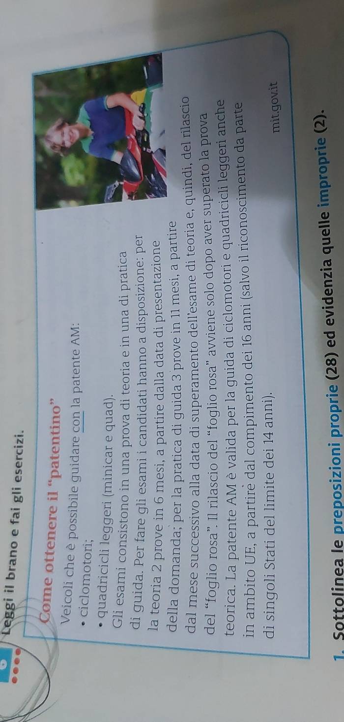 Leggi il brano e fai gli esercizi. 
Come ottenere il “patentino” 
Veicoli che è possibile guidare con la patente AM: 
ciclomotori; 
quadricicli leggeri (minicar e quad). 
Gli esami consistono in una prova di teoria e in una di pratica 
di guida. Per fare gli esami i candidati hanno a disposizione: per 
la teoria 2 prove in 6 mesi, a partire dalla data di presentazione 
della domanda; per la pratica di guida 3 prove in 11 mesi, a partire 
dal mese successivo alla data di superamento dell’esame di teoria e, quindi, del rilascio 
del “foglio rosa”. Il rilascio del “foglio rosa” avviene solo dopo aver superato la prova 
teorica. La patente AM è valida per la guida di ciclomotori e quadricicli leggeri anche 
in ambito UE, a partirè dal compimento dei 16 anni (salvo il riconoscimento da parte 
di singoli Stati del limite dei 14 anni). 
mit.govit 
1. Sottolinea le preposizioni proprie (28) ed evidenzia quelle improprie (2).