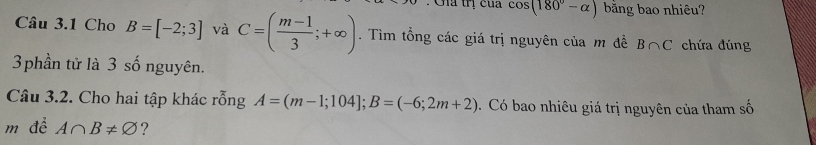 Gia trị của cos (180°-alpha ) bằng bao nhiêu? 
Câu 3.1 Cho B=[-2;3] và C=( (m-1)/3 ;+∈fty ). Tìm tổng các giá trị nguyên của m đề B∩ C chứa đúng 
3phần tử là 3 số nguyên. 
Câu 3.2. Cho hai tập khác rỗng A=(m-1;104]; B=(-6;2m+2). Có bao nhiêu giá trị nguyên của tham số 
m để A∩ B!= varnothing ?