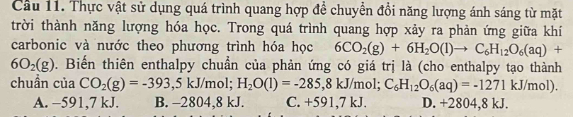 Cầu 11. Thực vật sử dụng quá trình quang hợp để chuyển đồi năng lượng ánh sáng từ mặt
trời thành năng lượng hóa học. Trong quá trình quang hợp xảy ra phản ứng giữa khí
carbonic và nước theo phương trình hóa học 6CO_2(g)+6H_2O(l)to C_6H_12O_6(aq)+
6O_2(g). Biến thiên enthalpy chuẩn của phản ứng có giá trị là (cho enthalpy tạo thành
chuẩn của CO_2(g)=-393,5kJ/ mol; H_2O(l)=-285,8kJ mol; C_6H_12O_6(aq)=-1271kJ/mol).
A. −591,7 kJ. B. -2804,8 kJ. C. +591,7 kJ. D. +2804,8 kJ.