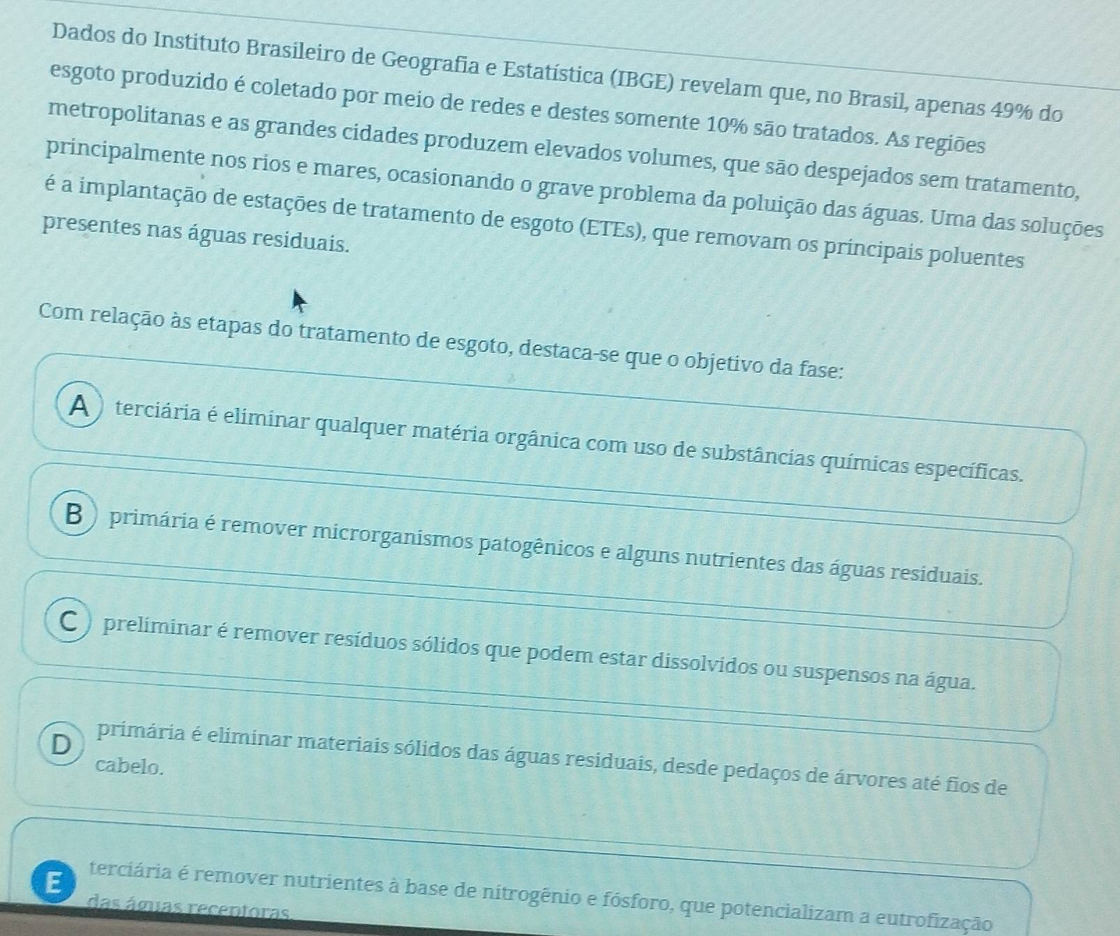 Dados do Instituto Brasileiro de Geografia e Estatística (IBGE) revelam que, no Brasil, apenas 49% do
esgoto produzido é coletado por meio de redes e destes somente 10% são tratados. As regiões
metropolitanas e as grandes cidades produzem elevados volumes, que são despejados sem tratamento,
principalmente nos rios e mares, ocasionando o grave problema da poluição das águas. Uma das soluções
é a implantação de estações de tratamento de esgoto (ETEs), que removam os principais poluentes
presentes nas águas residuais.
Com relação às etapas do tratamento de esgoto, destaca-se que o objetivo da fase:
A ) terciária é eliminar qualquer matéria orgânica com uso de substâncias químicas específicas.
B ) primária é remover microrganismos patogênicos e alguns nutrientes das águas residuais.
C ) preliminar é remover resíduos sólidos que podem estar dissolvidos ou suspensos na água.
D primária é eliminar materiais sólidos das águas residuais, desde pedaços de árvores até fios de
cabelo.
terciária é remover nutrientes à base de nitrogênio e fósforo, que potencializam a eutrofização
das ágias recentoras