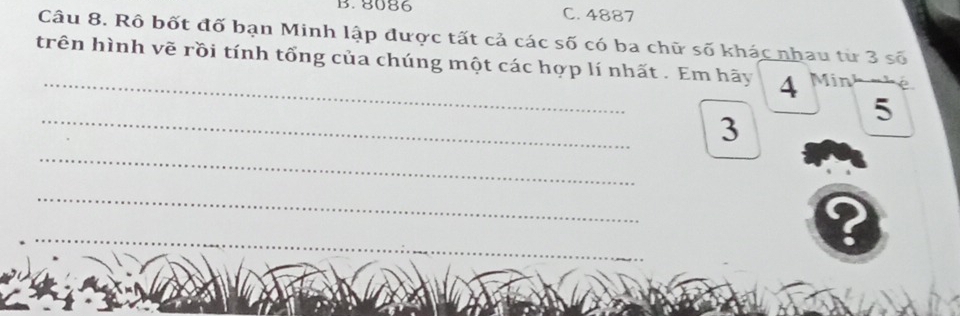 8086 C. 4887
Câu 8. Rô bốt đố bạn Minh lập được tất cả các số có ba chữ số khác nhau từ 3 số 
trên hình vẽ rồi tính tổng của chúng một các hợp lí nhất . Em hãy 4 Min
_
5
3
_ 
_ 
__