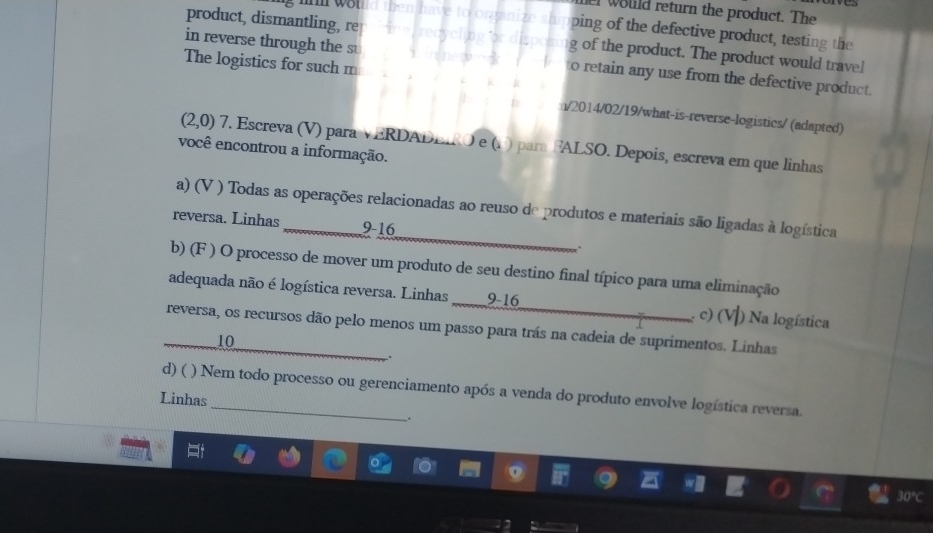 would return the product. The
ping of the defective product, testing the
product, dismantling, re g of the product. The product would travel
The logistics for such m
in reverse through the s to retain any use from the defective product.
n/2014/02/19/what-is-reverse-logistics/ (adapted)
(2,0) 7. Escreva (V) para VERDADEIRO e (1 ) para FALSO. Depois, escreva em que linhas
você encontrou a informação.
_
a) (V ) Todas as operações relacionadas ao reuso de produtos e materiais são ligadas à logística
reversa. Linhas _ 9-16
b) (F ) O processo de mover um produto de seu destino final típico para uma eliminação
adequada não é logística reversa. Linhas 9 -16 c) (V) Na logística
_reversa, os recursos dão pelo menos um passo para trás na cadeia de suprimentos. Linhas
10
.
d) ( ) Nem todo processo ou gerenciamento após a venda do produto envolve logística reversa.
Linhas
.
30°C