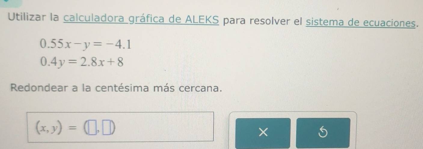 Utilizar la calculadora gráfica de ALEKS para resolver el sistema de ecuaciones.
0.55x-y=-4.1
0.4y=2.8x+8
Redondear a la centésima más cercana.
(x,y)=(□ ,□ )
×