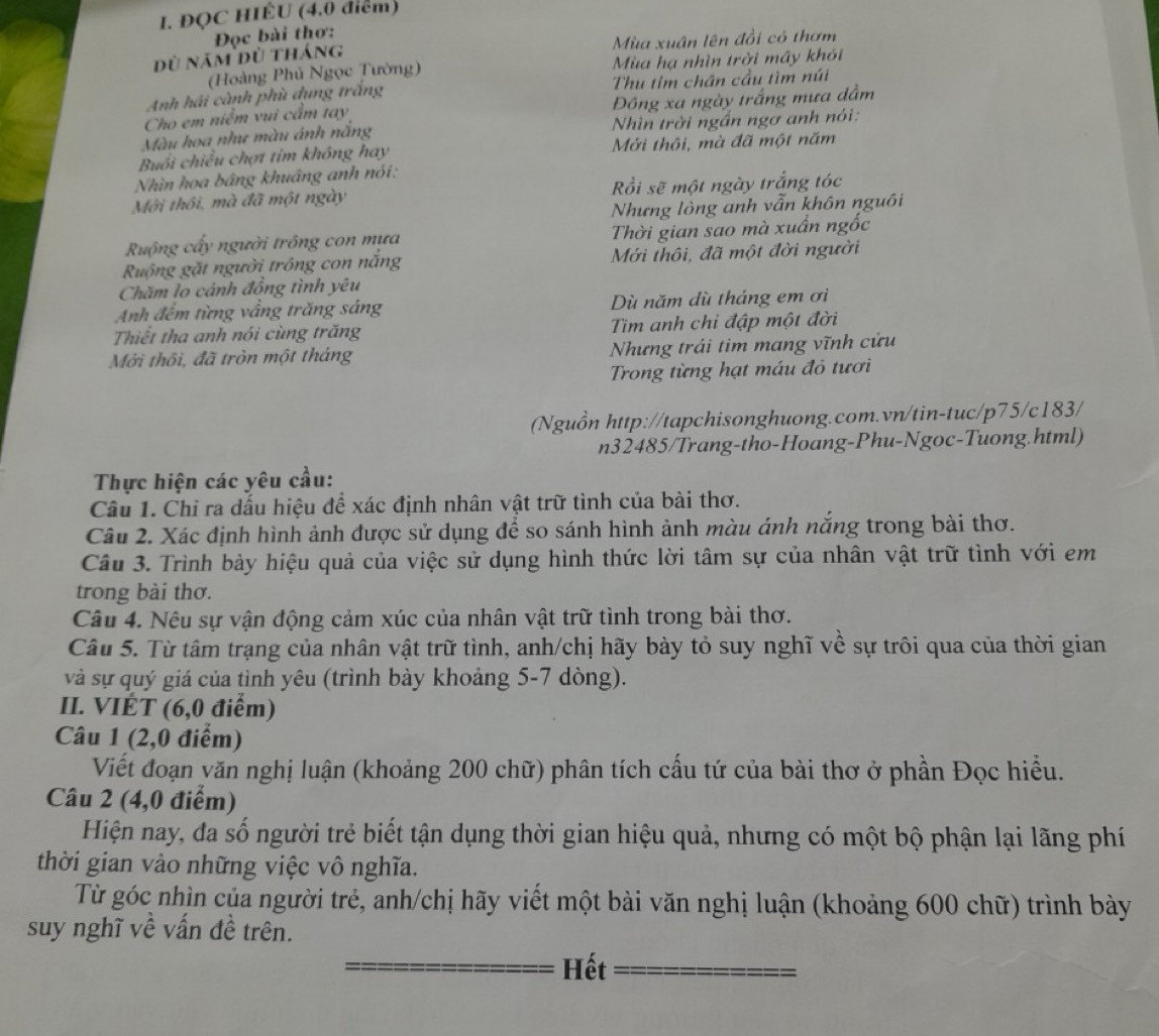 ĐQC HIÉU (4.0 điểm)
dù năm dù tháng Đọc bài thơ:
Mùa xuân lên đổi có thơm
(Hoàng Phủ Ngọc Tường) Mùa hạ nhìn trời mây khói
Anh hải cành phù dụng trắng Thu tim chân cầu tìm núi
Cho em niễm vui cẩm tay Đông xa ngày trắng mưa dầm
Màu hoa như màu ánh nắng  Nhìn trời ngần ngơ anh nói:
Buổi chiều chợt tim không hay Mới thôi, mà đã một năm
Nhìn hoa bâng khuâng anh nói:
Mội thôi, mà đã một ngày Rồi sẽ một ngày trắng tóc
Nhưng lòng anh vẫn khôn nguôi
Ruộng cấy người trông con mựa  Thời gian sao mà xuẩn ngốc
Ruộng gặt người trông con nắng Mới thôi, đã một đời người
Chăm lo cánh đồng tình yêu
Anh đếm từng vầng trăng sáng Dù năm dù tháng em ơi
Thiết tha anh nói cùng trăng Tim anh chi đập một đời
Mới thôi, đã tròn một tháng Nhưng trái tim mang vĩnh cửu
Trong từng hạt máu đỏ tươi
(Nguồn http://tapchisonghuong.com.vn/tin-tuc/p75/c183/
n32485/Trang-tho-Hoang-Phu-Ngoc-Tuong.html)
Thực hiện các yêu cầu:
Câu 1. Chi ra dấu hiệu để xác định nhân vật trữ tình của bài thơ.
Câu 2. Xác định hình ảnh được sử dụng để so sánh hình ảnh màu ánh năng trong bài thơ.
Câu 3. Trình bày hiệu quả của việc sử dụng hình thức lời tâm sự của nhân vật trữ tình với em
trong bài thơ.
Câu 4. Nêu sự vận động cảm xúc của nhân vật trữ tình trong bài thơ.
Câu 5. Từ tâm trạng của nhân vật trữ tình, anh/chị hãy bày tỏ suy nghĩ về sự trôi qua của thời gian
và sự quý giá của tình yêu (trình bày khoảng 5-7 dòng).
II. VIÊT (6,0 điểm)
Câu 1 (2,0 điểm)
Viết đoạn văn nghị luận (khoảng 200 chữ) phân tích cấu tứ của bài thơ ở phần Đọc hiểu.
Câu 2 (4,0 điểm)
Hiện nay, đa số người trẻ biết tận dụng thời gian hiệu quả, nhưng có một bộ phận lại lãng phí
thời gian vào những việc vô nghĩa.
Từ góc nhìn của người trẻ, anh/chị hãy viết một bài văn nghị luận (khoảng 600 chữ) trình bày
suy nghĩ về vấn đề trên.
Hết