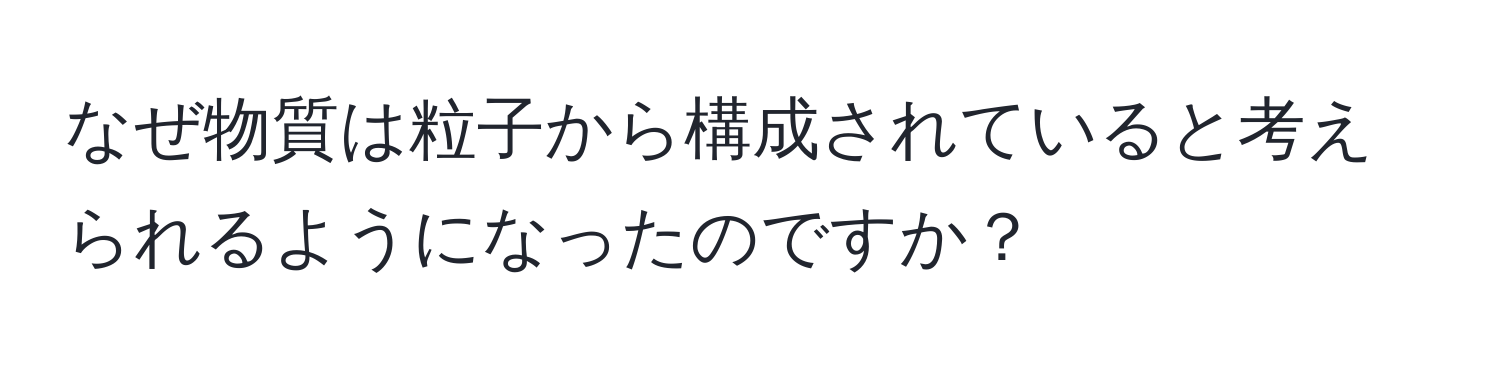 なぜ物質は粒子から構成されていると考えられるようになったのですか？