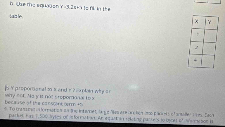 Use the equation Y=3.2x+5 to fill in the 
table. 
|s Y proportional to X and Y ? Explain why or 
why not. No y is not proportional to x
because of the constant term +5
4. To transmit information on the internet, large files are broken into packets of smaller sizes. Each 
packet has 1,500 bytes of information. An equation relating packets to bytes of information is