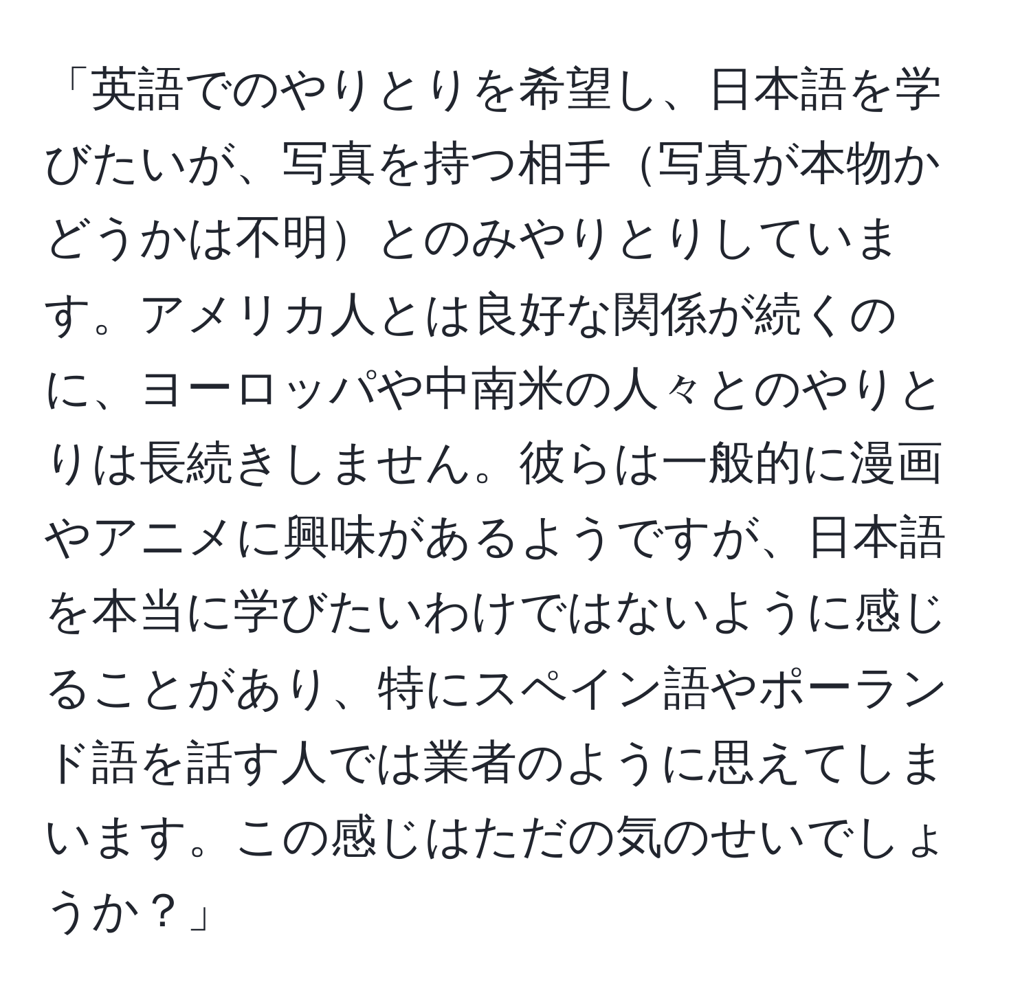 「英語でのやりとりを希望し、日本語を学びたいが、写真を持つ相手写真が本物かどうかは不明とのみやりとりしています。アメリカ人とは良好な関係が続くのに、ヨーロッパや中南米の人々とのやりとりは長続きしません。彼らは一般的に漫画やアニメに興味があるようですが、日本語を本当に学びたいわけではないように感じることがあり、特にスペイン語やポーランド語を話す人では業者のように思えてしまいます。この感じはただの気のせいでしょうか？」