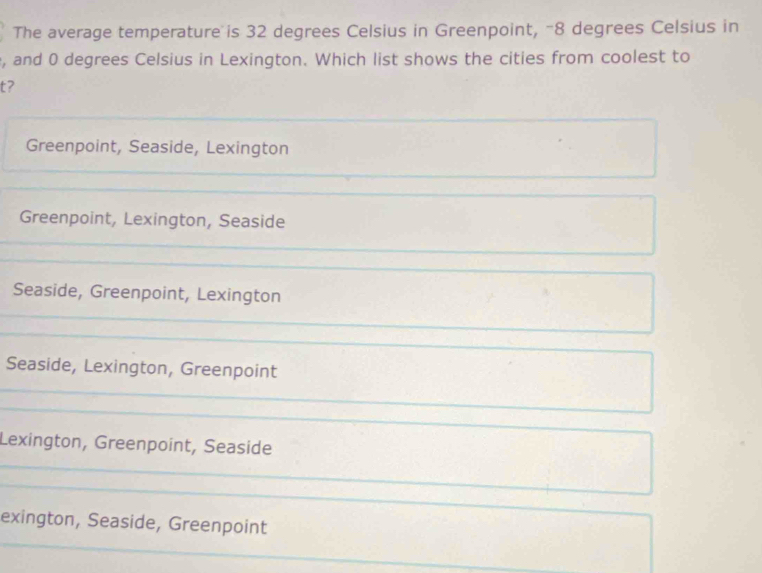 The average temperature is 32 degrees Celsius in Greenpoint, -8 degrees Celsius in
, and 0 degrees Celsius in Lexington. Which list shows the cities from coolest to
t?
Greenpoint, Seaside, Lexington
Greenpoint, Lexington, Seaside
Seaside, Greenpoint, Lexington
Seaside, Lexington, Greenpoint
Lexington, Greenpoint, Seaside
exington, Seaside, Greenpoint