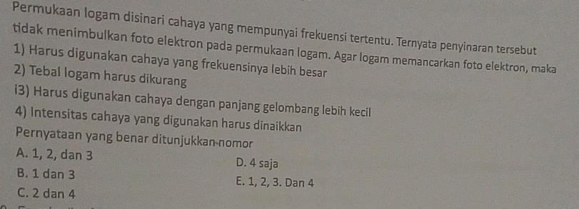 Permukaan logam disinari cahaya yang mempunyai frekuensi tertentu. Ternyata penyinaran tersebut
tidak menimbulkan foto elektron pada permukaan logam. Agar logam memancarkan foto elektron, maka
1) Harus digunakan cahaya yang frekuensinya lebih besar
2) Tebal logam harus dikurang
i3) Harus digunakan cahaya dengan panjang gelombang lebih kecil
4) Intensitas cahaya yang digunakan harus dinaikkan
Pernyataan yang benar ditunjukkan nomor
A. 1, 2, dan 3 D. 4 saja
B. 1 dan 3 E. 1, 2, 3. Dan 4
C. 2 dan 4