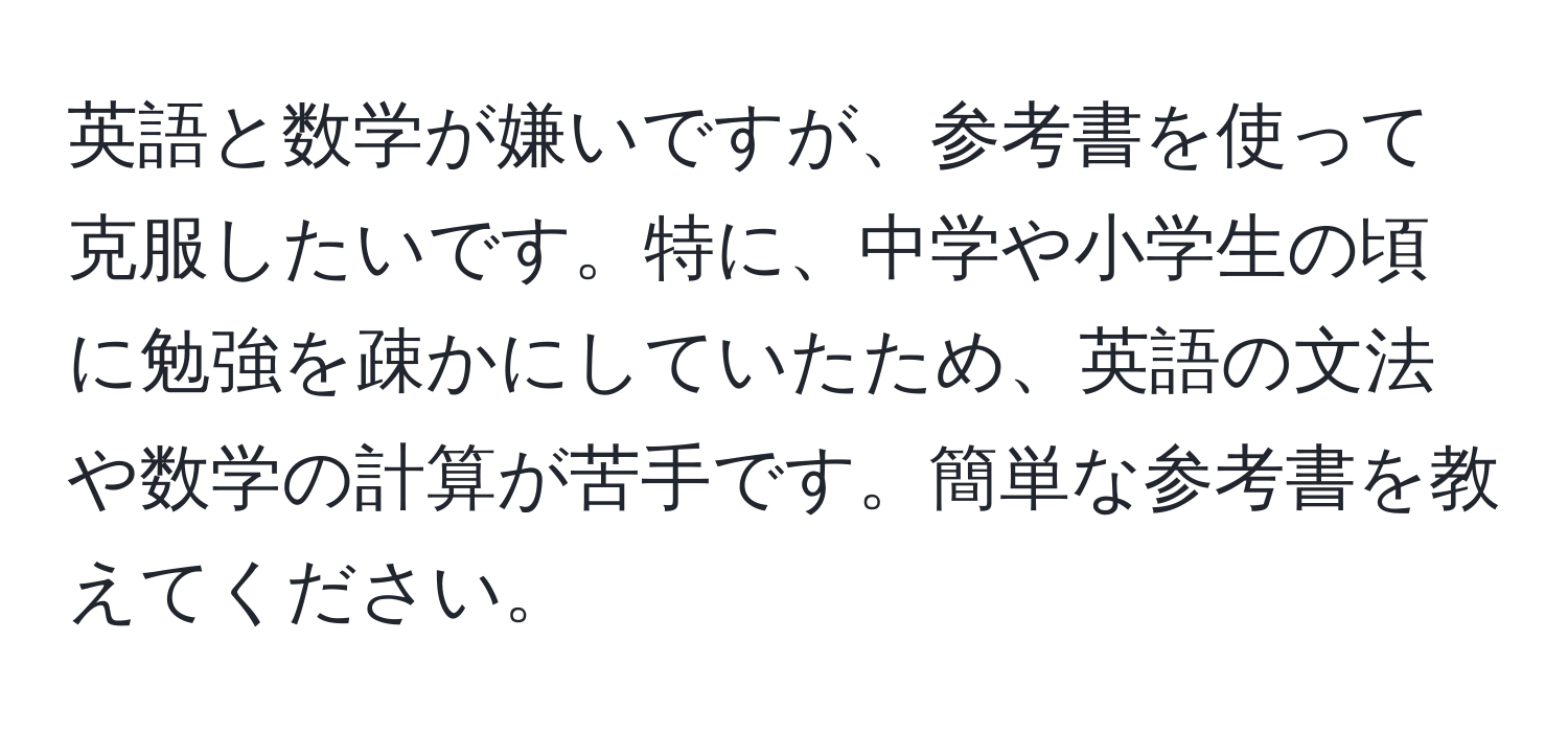 英語と数学が嫌いですが、参考書を使って克服したいです。特に、中学や小学生の頃に勉強を疎かにしていたため、英語の文法や数学の計算が苦手です。簡単な参考書を教えてください。