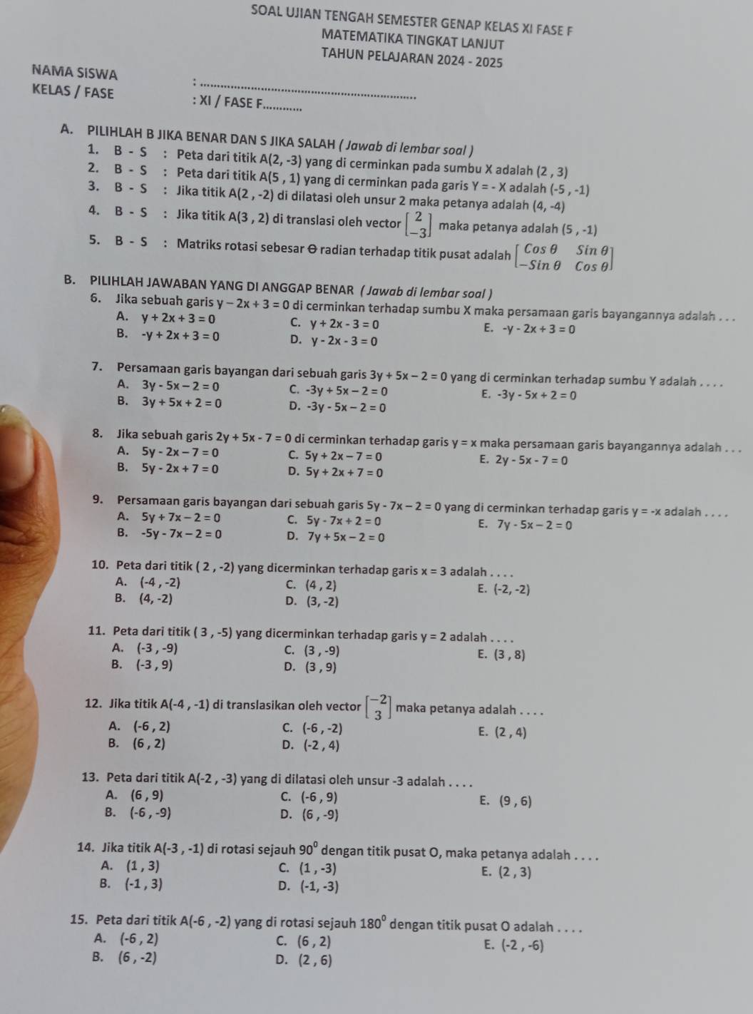 SOAL UJIAN TENGAH SEMESTER GENAP KELAS XI FASE F
MATEMATIKA TINGKAT LANJUT
TAHUN PELAJARAN 2024 - 2025
_
NAMA SISWA
KELAS / FASE : XI / FASE F_
A. PILIHLAH B JIKA BENAR DAN S JIKA SALAH ( Jawab di lembar soal )
1. B-S : Peta dari titik A(2,-3) yang di cerminkan pada sumbu X adalah (2,3)
2. B-S : Peta dari titik A(5,1) yang di cerminkan pada garis Y=-X adalah (-5,-1)
3. B-S : Jika titik A(2,-2) di dilatasi oleh unsur 2 maka petanya adalah (4,-4)
4. B-S : Jika titik A(3,2) di translasi oleh vector beginbmatrix 2 -3endbmatrix maka petanya adalah (5,-1)
5. B-S : Matriks rotasi sebesar & radian terhadap titik pusat adalah beginbmatrix cos θ &sin θ  -sin θ &cos θ endbmatrix
B. PILIHLAH JAWABAN YANG DI ANGGAP BENAR ( Jawab di lembar soal )
6. Jika sebuah garis y -2x+3=0 di cerminkan terhadap sumbu X maka persamaan garis bayangannya adalah . . .
A. y+2x+3=0 C. y+2x-3=0 E. -y-2x+3=0
B. -y+2x+3=0 D. y-2x-3=0
7. Persamaan garis bayangan dari sebuah garis 3y+5x-2=0 yang di cerminkan terhadap sumbu Y adalah . . . .
A. 3y-5x-2=0 C. -3y+5x-2=0
E. -3y-5x+2=0
B. 3y+5x+2=0 D. -3y-5x-2=0
8. Jika sebuah garis 2y+5x-7=0 di cerminkan terhadap garis y=x maka persamaan garis bayangannya adalah . . .
A. 5y-2x-7=0 C. 5y+2x-7=0 E. 2y-5x-7=0
B. 5y-2x+7=0 D. 5y+2x+7=0
9. Persamaan garis bayangan dari sebuah garis 5y-7x-2=0 yang di cerminkan terhadap garis y=-x adalah . . . .
A. 5y+7x-2=0 C. 5y-7x+2=0 E. 7y-5x-2=0
B. -5y-7x-2=0 D. 7y+5x-2=0
10. Peta dari titik (2,-2) yang dicerminkan terhadap garis x=3 adalah_
A. (-4,-2) C. (4,2) E. (-2,-2)
B. (4,-2) D. (3,-2)
11. Peta dari titik (3,-5) yang dicerminkan terhadap garis y=2 adalah_
A. (-3,-9) C. (3,-9) E. (3,8)
B. (-3,9) D. (3,9)
12. Jika titik A(-4,-1) di translasikan oleh vector beginbmatrix -2 3endbmatrix maka petanya adalah . . . .
A. (-6,2) C. (-6,-2) E. (2,4)
B. (6,2) D. (-2,4)
13. Peta dari titik A(-2,-3) yang di dilatasi oleh unsur -3 adalah . . . .
A. (6,9) C. (-6,9) E. (9,6)
B. (-6,-9) D. (6,-9)
14. Jika titik A(-3,-1) di rotasi sejauh 90° dengan titik pusat O, maka petanya adalah . . . .
A. (1,3) C. (1,-3) E. (2,3)
B. (-1,3) D. (-1,-3)
15. Peta dari titik A(-6,-2) yang di rotasi sejauh 180° dengan titik pusat O adalah . . . .
A. (-6,2) C. (6,2) E. (-2,-6)
B. (6,-2) D. (2,6)