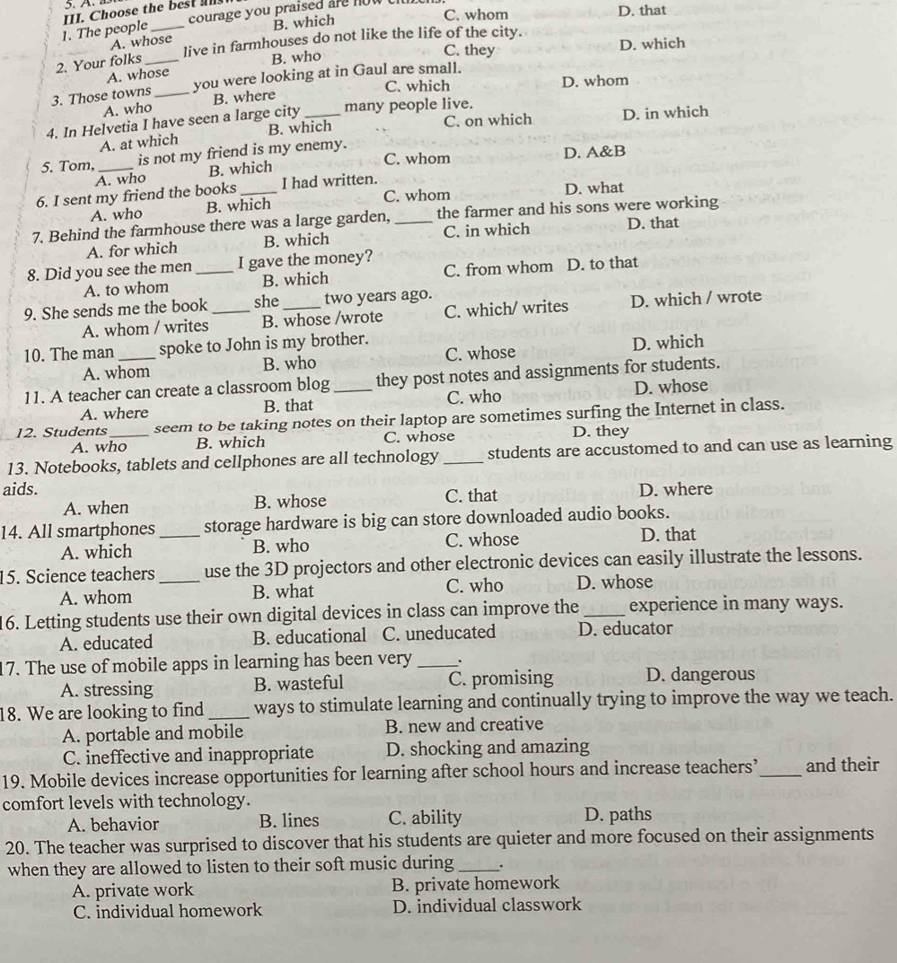 whom D. that
courage you praised are now h
1. The people III. Choose the bes
A. whose B. which
live in farmhouses do not like the life of the city.
C. they D. which
2. Your folks_
A. whose B. who
C. which D. whom
3. Those towns _you were looking at in Gaul are small.
A. who B. where
4. In Helvetia I have seen a large city _many people live.
C. on which
A. at which B. which D. in which
5. Tom, _is not my friend is my enemy.
C. whom
A. who B. which D. A&B
6. I sent my friend the books_ I had written.
C. whom
A. who B. which D. what
7. Behind the farmhouse there was a large garden, _the farmer and his sons were working
A. for which B. which C. in which
D. that
8. Did you see the men _I gave the money?
A. to whom B. which C. from whom D. to that
9. She sends me the book _she_ two years ago.
A. whom / writes B. whose /wrote C. which/ writes D. which / wrote
10. The man spoke to John is my brother.
A. whom B. who C. whose D. which
11. A teacher can create a classroom blog _they post notes and assignments for students.
C. who
A. where B. that D. whose
12. Students _seem to be taking notes on their laptop are sometimes surfing the Internet in class.
A. who B. which C. whose D. they
13. Notebooks, tablets and cellphones are all technology _students are accustomed to and can use as learning
aids. D. where
A. when B. whose C. that
14. All smartphones _storage hardware is big can store downloaded audio books.
A. which B. who C. whose D. that
15. Science teachers _use the 3D projectors and other electronic devices can easily illustrate the lessons.
A. whom B. what C. who D. whose
16. Letting students use their own digital devices in class can improve the_ experience in many ways.
A. educated B. educational C. uneducated D. educator
17. The use of mobile apps in learning has been very_ 、.
A. stressing B. wasteful C. promising D. dangerous
18. We are looking to find _ways to stimulate learning and continually trying to improve the way we teach.
A. portable and mobile B. new and creative
C. ineffective and inappropriate D. shocking and amazing
19. Mobile devices increase opportunities for learning after school hours and increase teachers’_ and their
comfort levels with technology.
A. behavior B. lines C. ability D. paths
20. The teacher was surprised to discover that his students are quieter and more focused on their assignments
when they are allowed to listen to their soft music during_ .
A. private work B. private homework
C. individual homework D. individual classwork