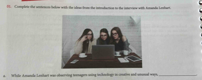 Complete the sentences below with the ideas from the introduction to the interview with Amanda Lenhart. 
a. While Amanda Lenhart was observing teenagers using technology in creative and unusual ways,_