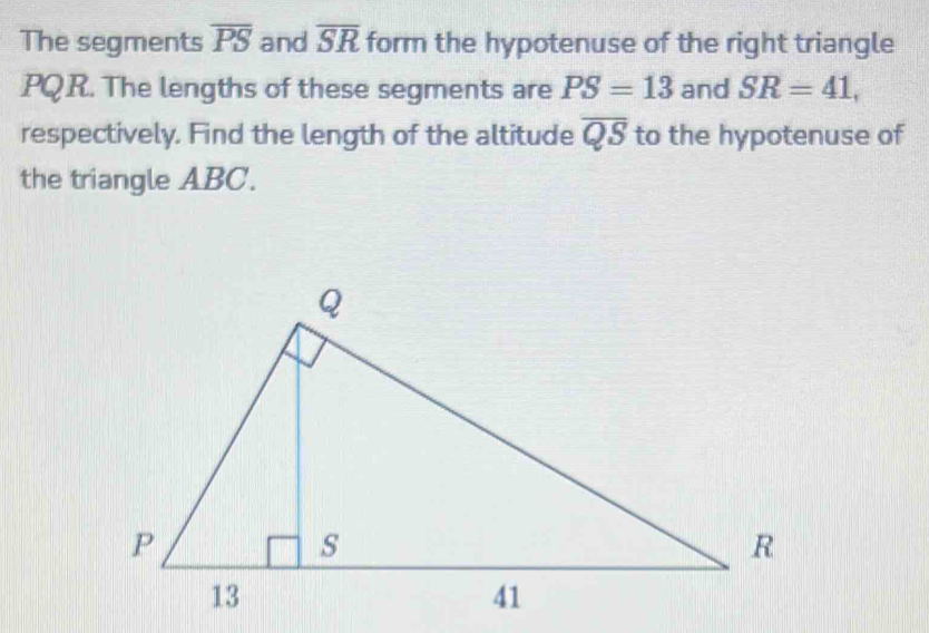 The segments overline PS and overline SR form the hypotenuse of the right triangle
PQ R. The lengths of these segments are PS=13 and SR=41, 
respectively. Find the length of the altitude overline QS to the hypotenuse of 
the triangle ABC.