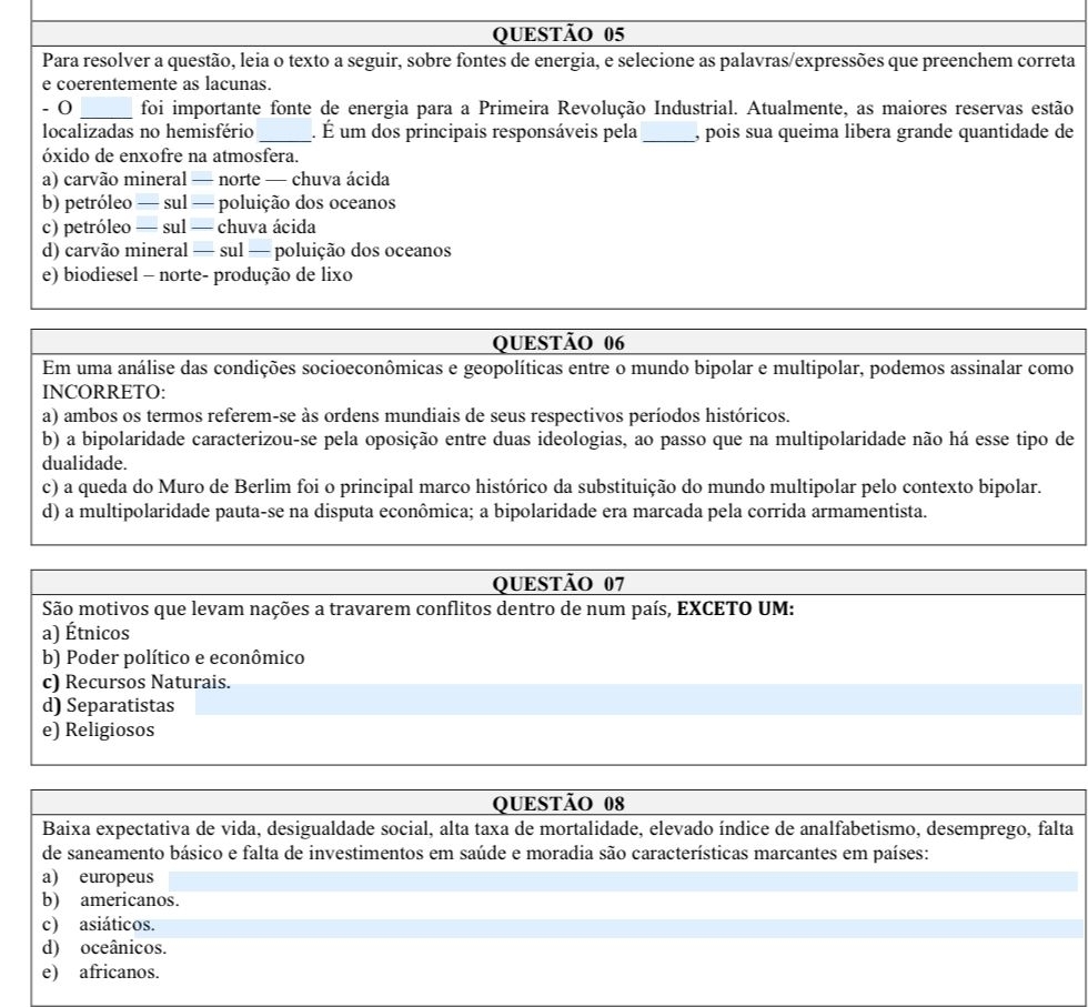 Para resolver a questão, leia o texto a seguir, sobre fontes de energia, e selecione as palavras/expressões que preenchem correta
e coerentemente as lacunas.
- 0 _foi importante fonte de energia para a Primeira Revolução Industrial. Atualmente, as maiores reservas estão
localizadas no hemisfério _. É um dos principais responsáveis pela _, pois sua queima libera grande quantidade de
óxido de enxofre na atmosfera.
a) carvão mineral — norte — chuva ácida
b) petróleo — sul — poluição dos oceanos
c) petróleo — sul — chuva ácida
d) carvão mineral — sul — poluição dos oceanos
e) biodiesel - norte- produção de lixo
QUESTÃO 06
Em uma análise das condições socioeconômicas e geopolíticas entre o mundo bipolar e multipolar, podemos assinalar como
INCORRETO:
a) ambos os termos referem-se às ordens mundiais de seus respectivos períodos históricos.
b) a bipolaridade caracterizou-se pela oposição entre duas ideologias, ao passo que na multipolaridade não há esse tipo de
dualidade.
c) a queda do Muro de Berlim foi o principal marco histórico da substituição do mundo multipolar pelo contexto bipolar.
d) a multipolaridade pauta-se na disputa econômica; a bipolaridade era marcada pela corrida armamentista.
QUESTÃO 07
São motivos que levam nações a travarem conflitos dentro de num país, EXCETO UM:
a) Étnicos
b) Poder político e econômico
c) Recursos Naturais.
d) Separatistas
e) Religiosos
QUESTÃO 08
Baixa expectativa de vida, desigualdade social, alta taxa de mortalidade, elevado índice de analfabetismo, desemprego, falta
de saneamento básico e falta de investimentos em saúde e moradia são características marcantes em países:
a) europeus
b) americanos.
c) asiáticos.
d) oceânicos.
e) africanos.