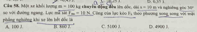 (1.25). D. 0,37 J.
Câu 58, Một xe khối lượng m=100kg chuyển động đều lên dốc, dài s=10m và nghiêng góc 30°
so với đường ngang. Lực mã sát F_ms=10N Công của lực kéo F_k theo phương song song với mặt
phẳng nghiêng khi xe lên hết đốc là
A. 100 J. B. 860 J. C. 5100 J. D. 4900 J.