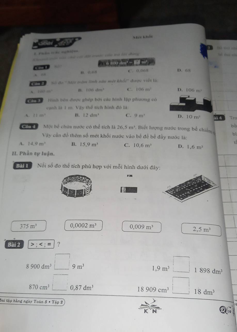 Mét khối
Sốài D thứ m
1. Phần vác nghiệm
à cái đại tước cần trò lới dùng hê ng ch
Cu l o 800 dm² □ m³
6
B. 0.68 C. 0.068
D. 68
Cầu 2 Số đo ''Một trăm lĩnh sáu mét khẩi'' được viết là:
A 100m^2 B. 106dm^3 C. 106m^2 D. 106m^3
Hình bên được ghép bởi các hình lập phương có
cạnh là 1 m. Vậy thể tích hình đó là:
A. 11m^2 B. 12dm^3 C. 9m^3 D. 10m^3 4 Tro
bò
Cần Một bề chứa nước có thể tích là 26.5m^3. Biết lượng nước trong bề chiếm bì
Vậy cần đổ thêm số mét khối nước vào bề đề bể đầy nước là:
t
A. 14.9m^3 B. 15, 9m^3 C. 10, 6m^3 D. 1,6m^3
II. Phần tự luận.
N Nổi số đo thể tích phù hợp với mỗi hình dưới đây:
375m^3
0,0002m^3
0,009m^3
2,5m^3
Bài 2 >; ; = ?
8900dm^3□ 9m^3
□ 
1,9m^3 1898dm^3
870cm^3□ a 0 , 87dm^3
18909cm^3 : 18dm^3
Bài tập hằng ngày Toán 5 * Tập 2