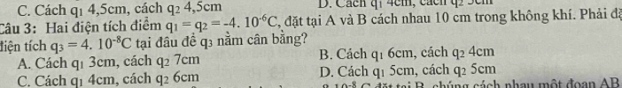 C. Cách q1 4, 5cm, cách q_24 , 5cm D. Cácn qi 4cm, cácn q 5cm
Câu 3: Hai điện tích điểm q_1=q_2=-4.10^(-6)C 2, đặt tại A và B cách nhau 10 cm trong không khí. Phải đã
tiện tích q_3=4.10^(-8)C tại đầu đề q3 nằm cân bằng?
A. Cách q_13cm , cách q_27cm B. Cách q_16cm , cách q_24cm
, cách q_25cm
C. Cách q1 4cm, cách q_26cm D. Cách q_15cm * a B . chúng cách nhau một đoạn AB
-8