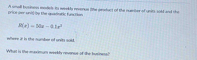 A small business models its weekly revenue (the product of the number of units sold and the 
price per unit) by the quadratic function
R(x)=50x-0.1x^2
where x is the number of units sold. 
What is the maximum weekly revenue of the business?