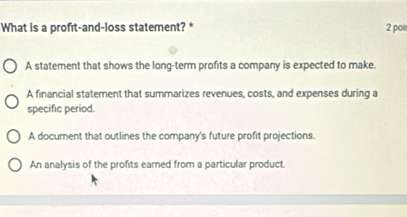 What is a profit-and-loss statement? * 2 poir
A statement that shows the long-term profits a company is expected to make.
A financial statement that summarizes revenues, costs, and expenses during a
specific period.
A document that outlines the company's future profit projections.
An analysis of the profits earned from a particular product.