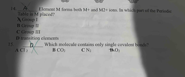 are
14. _Element M forms both M+ and M2+ ions. In which part of the Periodic
Table is M placed?
 Group I
B Group II
C Group III
D transition elements
15. D Which molecule contains only single covalent bonds?
ACl_2 BCO_2 C N_2 B O_2