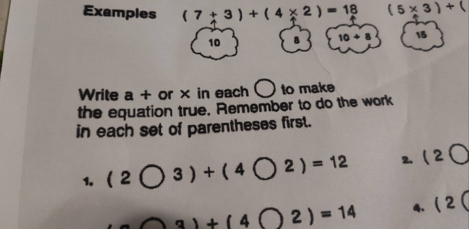 Examples
(7+3)+(4* 2)=18
(5* 3)+(
15
10
B
10+8
Write a + or × in each O to make 
the equation true. Remember to do the work 
in each set of parentheses first. 
1. (2bigcirc 3)+(4bigcirc 2)=12 2. 12bigcirc
a∩ 3)+(4bigcirc 2)=14. (2(