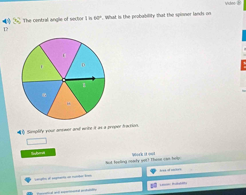 Video ⑥ 
The central angle of sector I is 60°. What is the probability that the spinner lands on
1? 
No 
Simplify your answer and write it as a proper fraction. 
Submit 
Work it out 
Not feeling ready yet? These can help: 
Lengths of segments on number lines Area of sectors 
Theoretical and experimental probability Lesson: Probability