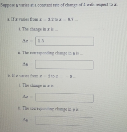 Suppose y varies at a constant rate of change of 4 with respect to x. 
a. If z varies from x=3.2 to x=8.7... 
i. The change in z is ...
△ x= 5.5
ii. The corresponding change in y is ...
△ y=
b. If x varies from x=2 to x=-9... 
i. The change in x is ...
△ x= x=frac □ 
ii. The corresponding change in y is ...
△ v