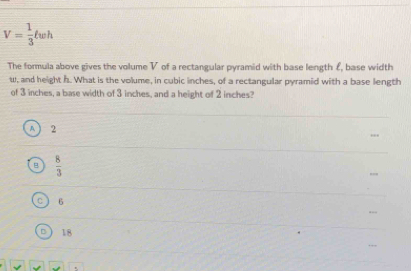 V= 1/3 ell wh
The formula above gives the volume V of a rectangular pyramid with base length £, base width
w, and height h. What is the volume, in cubic inches, of a rectangular pyramid with a base length
of 3 inches, a base width of 3 inches, and a height of 2 inches?
A 2
B  8/3 
C 6
D 18