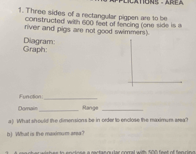 PLICATIONS - AREA 
1. Three sides of a rectangular pigpen are to be 
constructed with 600 feet of fencing (one side is a 
river and pigs are not good swimmers). 
Diagram: 
Graph: 
Function:_ 
Domain _Range_ 
a) What should the dimensions be in order to enclose the maximum area? 
b) What is the maximum area? 
a n c h er w ish es to enclose a rectangular corral with 500 feet of fencing