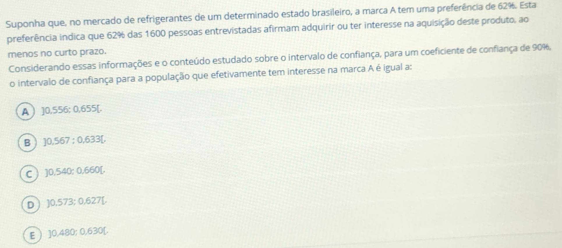 Suponha que, no mercado de refrigerantes de um determinado estado brasileiro, a marca A tem uma preferência de 62%. Esta
preferência indica que 62% das 1600 pessoas entrevistadas afirmam adquirir ou ter interesse na aquisição deste produto, ao
menos no curto prazo.
Considerando essas informações e o conteúdo estudado sobre o intervalo de confiança, para um coeficiente de confiança de 90%,
o intervalo de confiança para a população que efetivamente tem interesse na marca A é igual a:
A ] 0,556; 0,655 [.
B ) ] 0,567; 0,633 [.
C ] 0,540; 0,660 [.
D ] 0,573; 0,627 [.
E ] 0,480; 0,630 [.