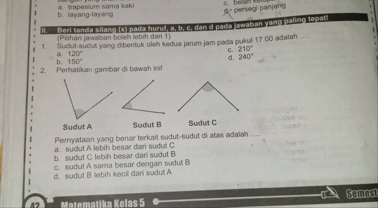 a. trapesium sama kaki c. belan ketup
d. persegi panjang
b. layang-layang
II. Beri tanda silang (x) pada huruf, a, b, c, dan d pada jawaban yang paling tepat!
(Pilihan jawaban boleh lebih dari 1)
1. Sudut-sudut yang dibentuk oleh kedua jarum jam pada pukul 17.00 adalah ...
C.
a. 120° 210°
b. 150°
d. 240°
2. Perhatikan gambar di bawah ini!
Sudut A Sudut B Sudut C
Pernyataan yang benar terkait sudut-sudut di atas adalah ....
a. sudut A lebih besar dari sudut C
b. sudut C lebih besar dari sudut B
c. sudut A sama besar dengan sudut B
d. sudut B lebih kecil dari sudut A
Semest
A Matematika Kelas 5