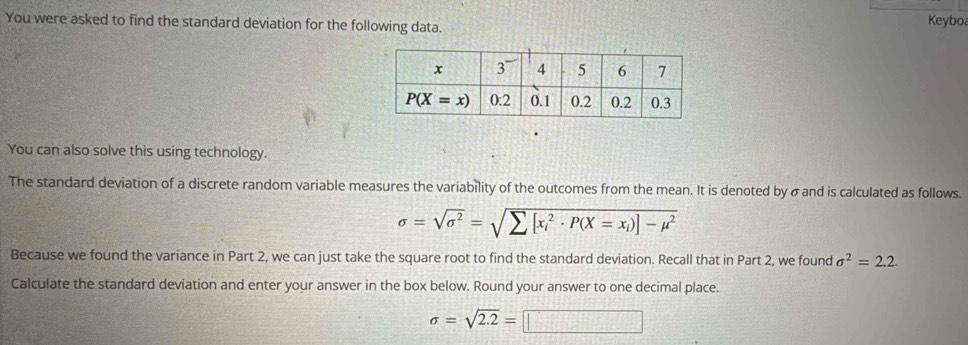 You were asked to find the standard deviation for the following data. Keyboa
You can also solve this using technology.
The standard deviation of a discrete random variable measures the variability of the outcomes from the mean. It is denoted by σ and is calculated as follows.
sigma =sqrt(sigma^2)=sqrt (sumlimits [x_i)^2· P(X=x_i)]-mu^2
Because we found the variance in Part 2, we can just take the square root to find the standard deviation. Recall that in Part 2, we found sigma^2=2.2.
Calculate the standard deviation and enter your answer in the box below. Round your answer to one decimal place.
sigma =sqrt(2.2)=□