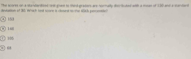 The scores on a standardized test given to third-graders are normally distributed with a mean of 150 and a standard
deviation of 30. Which test score is closest to the 45th percentile?
A 153
@ 146
105
0 68