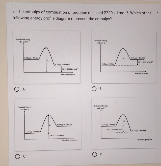 The enthalpy of combustion of propane released 2220kJmol^(-1). Which of the *
following energy profile diagram represent the enthalpy?
Potential Energy (kJ mol ) Potential Eaergy
(kJ mol ')
CAl_2(g)+5O_2(g)
E 3CO_3(g)+48LO(g)
E,
M=12NkJmol
3CO_3(g)+4H_2O(l)
C.11/_2)+(g)+8(1(g)
MI=220kJmol^1
Reaction progress Reaction progrem
A.
B.
Potential Energy kJ mol')
F_1 3CO_3(g)+4HLO(l)
CAla(g)(g)+5O_2(g)
△ H=-2220kJmol^(-1)
Reaction progress
C.
D.