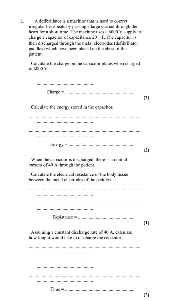 A defibrillator is a machine that is used to correct 
irregular heartbeats by passing a large current through the 
heart for a short time. The machine uses a 6000 V supply to 
charge a capacitor of capacitance 20 □ F. The capacitor is 
then discharged through the metal electrodes (defibrillator 
paddles) which have been placed on the chest of the 
patient. 
Calculate the charge on the capacitor plates when charged 
to 6000 V. 
_ 
_ 
Charge =_ 
(2) 
Calculate the energy stored in the capacitor. 
_ 
_ 
_ 
_ 
Energy =_ 
(2) 
When the capacitor is discharged, there is an initial 
current of 40 A through the patient. 
Calculate the electrical resistance of the body tissue 
between the metal electrodes of the paddles. 
_ 
_ 
_ 
_ 
Resistance =_ 
(1) 
Assuming a constant discharge rate of 40 A, calculate 
how long it would take to discharge the capacitor. 
_ 
_ 
_ 
_ 
_ 
_ 
Time =_ 
(2)