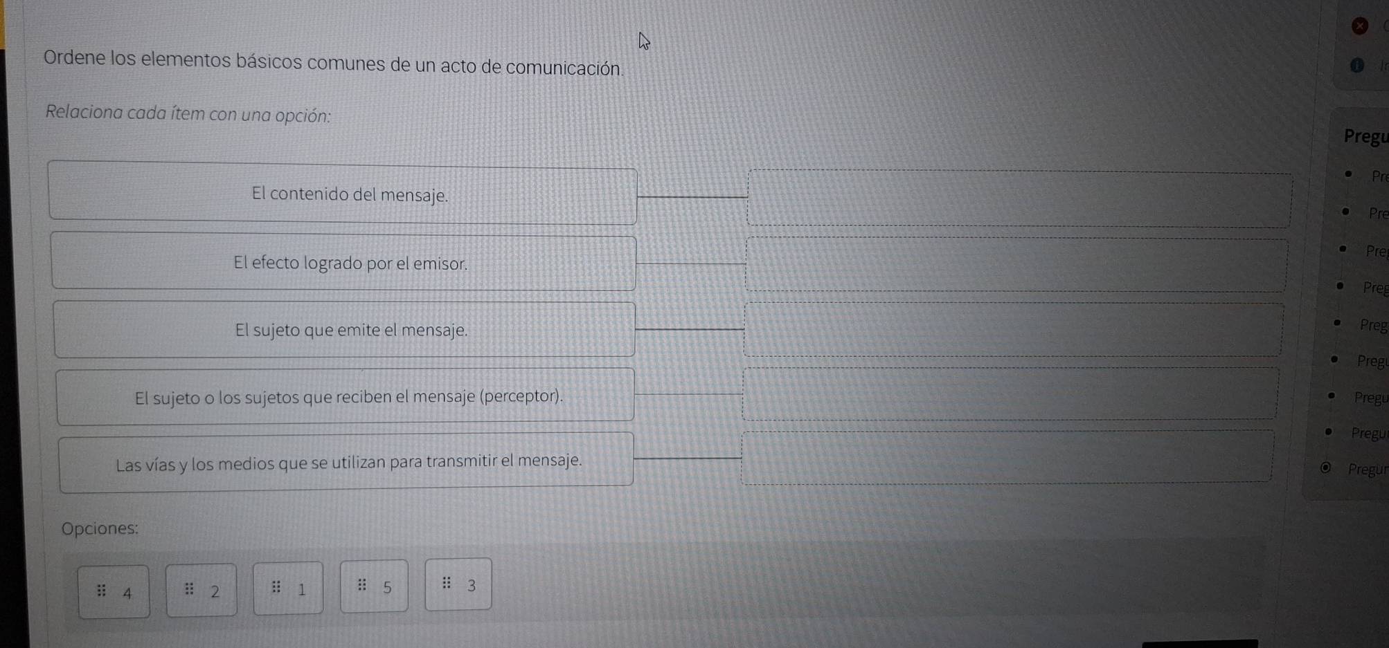 Ordene los elementos básicos comunes de un acto de comunicación. 
Relaciona cada ítem con una opción: 
Pregu 
Pr 
El contenido del mensaje. 
Pre 
Prel 
El efecto logrado por el emisor. 
Preg 
El sujeto que emite el mensaje. 
Preg 
Preg 
El sujeto o los sujetos que reciben el mensaje (perceptor). Pregu 
Pregu 
Las vías y los medios que se utilizan para transmitir el mensaje. 
Pregur 
Opciones: 
ii 4 :: 2 : 1 :: ₹5 : 3