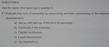 Use the same information as in question 5. 
6.1 Evaluate this form of ownership by researching and then commenting on the followin 
characteristics 
a) Set-up and start-up of this form of ownership 
b) Continuity of the business. 
c) Capital contribution. 
d) Legal requirements 
e) Tax implications