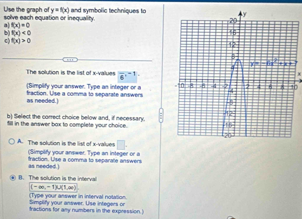 Use the graph of y=f(x) and symbolic techniques to
solve each equation or inequality. 
a) f(x)=0
b) f(x)<0</tex> 
c) f(x)>0
The solution is the list of x-values overline 6,^-1.
x
(Simplify your answer. Type an integer or a0
fraction. Use a comma to separate answers
as needed.) 
b) Select the correct choice below and, if necessary,
fill in the answer box to complete your choice.
A. The solution is the list of x-values □ .
(Simplify your answer. Type an integer or a
fraction. Use a comma to separate answers
as needed.)
B. The solution is the interval
(-∈fty ,-1)∪ (1,∈fty )
(Type your answer in interval notation.
Simplify your answer. Use integers or
fractions for any numbers in the expression.)