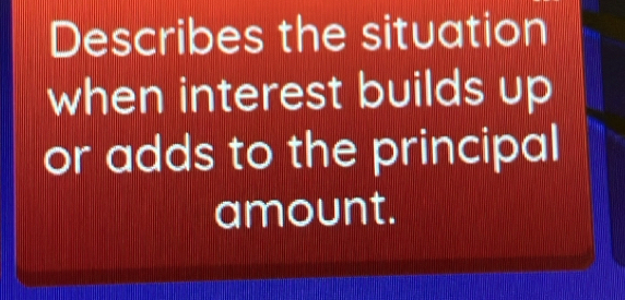 Describes the situation 
when interest builds up 
or adds to the principal 
amount.