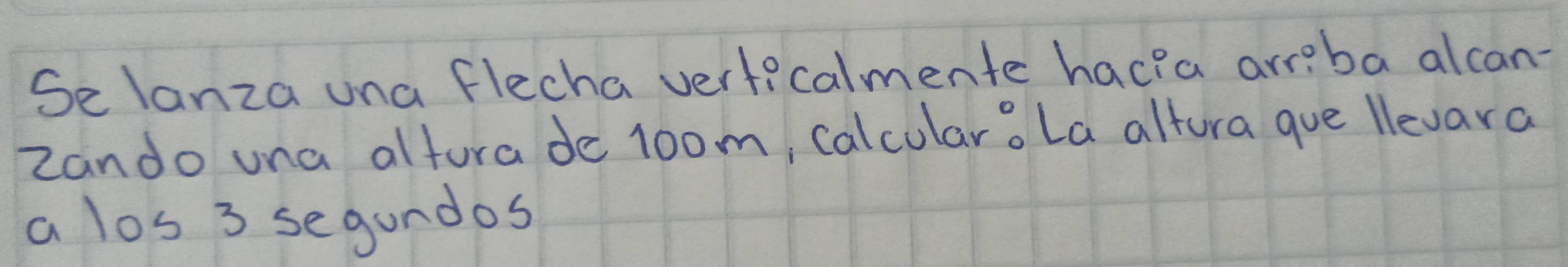 Selanza una flecha verticalmente hacia arreba alcan- 
Zando una altura de 1oom, calcularo La altura gue llevara 
a los 3 segundos