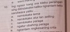 e. wani maral
10. Ing ngisor kang ora klebu perangan
a. nemtokake tema sandiwara yaiku .... sing ditindakake nalika ngrantam teks
b. nemtokake alur lan setting
c. nemtokake paraga
d. ngatur obahing paraga
e. ngrantam ringkesaning crita