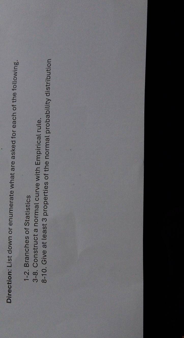 Direction: List down or enumerate what are asked for each of the following. 
1-2. Branches of Statistics 
3-8. Construct a normal curve with Empirical rule. 
8-10. Give at least 3 properties of the normal probability distribution